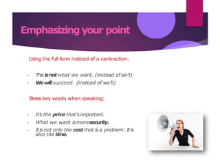 Emphasizing your point
Using the full form instead of a contraction:
• Thisisnotwhat we want. (instead of isn’t)
• Wewillsucceed. (instead of we’ll)
Stress key words when speaking:
• It’s the price that’simportant.
• What we want ismoresecurity.
• Itis not only the cost that is a problem: Itis
also the time.
 