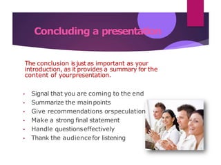 Concluding a presentation
s
The conclusion isjust as important as your
introduction, as it provides a summary for the
content of yourpresentation.
• Signal that you are coming to the end
• Summarize the mainpoints
• Give recommendations orspeculation
• Make a strong final statement
• Handle questionseffectively
• Thank the audiencefor listening
 