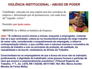 VIOLÊNCIA INSTITUCIONAL - ABUSO DE PODER

 Trabalhador colocado em uma cadeira num dos corredores da
 empresa e determinado que ali permanecesse, sem nada fazer,
 até "segunda ordens" .

 Demitido: por justa causa.

 MOTIVO: ler a Bíblia no banheiro da Empresa.

Juiz: “A violência ocorre minuto a minuto, enquanto o empregador, violando
não só o que contratado, coloca-se na insustentável posição de exigir trabalho
de maior valia, considerando o enquadramento do empregado, e observa
contraprestação inferior, o que conflita com a natureza onerosa e comutativa do
contrato de trabalho e com os princípios de proteção, da realidade, da
razoabilidade e da boa-fé, norteadores do Direito do Trabalho.

Conscientizem-se os empregadores de que a busca do lucro não se sobrepõe,
juridicamente, à dignidade do trabalhador como pessoa humana e partícipe da
obra que encerra o empreendimento econômico" (Tribunal Superior do
Trabalho, 1ª T., Ac. 3.879, RR 7.642/86, 09/11/1987, Rel: Min. Marco Aurélio
Mendes de Farias Mello).
 