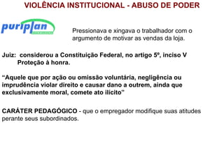 VIOLÊNCIA INSTITUCIONAL - ABUSO DE PODER


                       Pressionava e xingava o trabalhador com o
                       argumento de motivar as vendas da loja.

Juiz: considerou a Constituição Federal, no artigo 5º, inciso V
     Proteção à honra.

“Aquele que por ação ou omissão voluntária, negligência ou
imprudência violar direito e causar dano a outrem, ainda que
exclusivamente moral, comete ato ilícito”


CARÁTER PEDAGÓGICO - que o empregador modifique suas atitudes
perante seus subordinados.
 