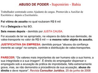 ABUSO DE PODER - Itapemirim - Bahia

Trabalhador contratado como Ajudante de cargas. Promovido a Auxiliar de
Escritório e depois a Escriturário.

Foi vítima de assalto no qual roubaram R$ 6 mil
Foi a Delegacia e fez BO.
Seis meses depois - demitido por JUSTA CAUSA.
Foi acusado de ter se apropriado, na véspera da data de sua demissão, de
vales-transporte no valor de R$ 6 mil — o mesmo valor objeto do assalto.
JUSTIFICATIVA DA EMPRESA: demitido porque “abusou da confiança
inerente ao cargo” na compra, controle e distribuição de vales-transportes.


PARECER: “Os valores mais importantes do ser humano são a sua honra, a
sua integridade e a sua imagem”. É direito do empregador dispensar o
empregado sob a acusação de prática de improbidade, falta extremamente
grave, mas, se não demonstra a procedência de sua acusação, abusa do
direito e deve reparar”. Revista Consultor Jurídico, 25 de junho de 2008
 