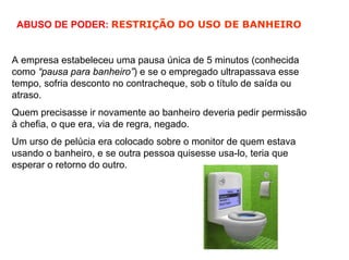 ABUSO DE PODER: RESTRIÇÃO DO USO DE BANHEIRO


A empresa estabeleceu uma pausa única de 5 minutos (conhecida
como “pausa para banheiro”) e se o empregado ultrapassava esse
tempo, sofria desconto no contracheque, sob o título de saída ou
atraso.
Quem precisasse ir novamente ao banheiro deveria pedir permissão
à chefia, o que era, via de regra, negado.
Um urso de pelúcia era colocado sobre o monitor de quem estava
usando o banheiro, e se outra pessoa quisesse usa-lo, teria que
esperar o retorno do outro.
 