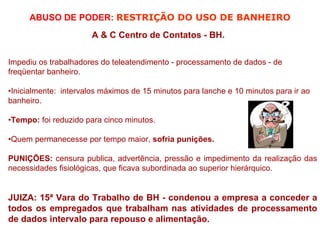 ABUSO DE PODER: RESTRIÇÃO DO USO DE BANHEIRO
                       A & C Centro de Contatos - BH.


Impediu os trabalhadores do teleatendimento - processamento de dados - de
freqüentar banheiro.

•Inicialmente: intervalos máximos de 15 minutos para lanche e 10 minutos para ir ao
banheiro.

•Tempo: foi reduzido para cinco minutos.

•Quem permanecesse por tempo maior, sofria punições.

PUNIÇÕES: censura publica, advertência, pressão e impedimento da realização das
necessidades fisiológicas, que ficava subordinada ao superior hierárquico.


JUIZA: 15ª Vara do Trabalho de BH - condenou a empresa a conceder a
todos os empregados que trabalham nas atividades de processamento
de dados intervalo para repouso e alimentação.
 
