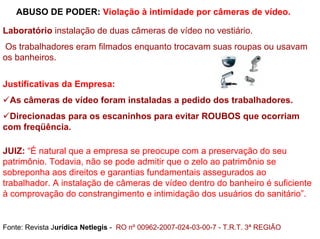 ABUSO DE PODER: Violação à intimidade por câmeras de vídeo.

Laboratório instalação de duas câmeras de vídeo no vestiário.
Os trabalhadores eram filmados enquanto trocavam suas roupas ou usavam
os banheiros.


Justificativas da Empresa:
  As câmeras de vídeo foram instaladas a pedido dos trabalhadores.
 Direcionadas para os escaninhos para evitar ROUBOS que ocorriam
com freqüência.

JUIZ: “É natural que a empresa se preocupe com a preservação do seu
patrimônio. Todavia, não se pode admitir que o zelo ao patrimônio se
sobreponha aos direitos e garantias fundamentais assegurados ao
trabalhador. A instalação de câmeras de vídeo dentro do banheiro é suficiente
à comprovação do constrangimento e intimidação dos usuários do sanitário”.


Fonte: Revista Jurídica Netlegis - RO nº 00962-2007-024-03-00-7 - T.R.T. 3ª REGIÃO
 
