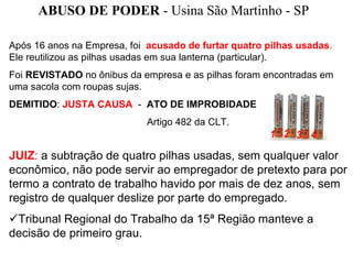 ABUSO DE PODER - Usina São Martinho - SP

Após 16 anos na Empresa, foi acusado de furtar quatro pilhas usadas.
Ele reutilizou as pilhas usadas em sua lanterna (particular).
Foi REVISTADO no ônibus da empresa e as pilhas foram encontradas em
uma sacola com roupas sujas.
DEMITIDO: JUSTA CAUSA - ATO DE IMPROBIDADE
                             Artigo 482 da CLT.


JUIZ: a subtração de quatro pilhas usadas, sem qualquer valor
econômico, não pode servir ao empregador de pretexto para por
termo a contrato de trabalho havido por mais de dez anos, sem
registro de qualquer deslize por parte do empregado.
 Tribunal Regional do Trabalho da 15ª Região manteve a
decisão de primeiro grau.
 