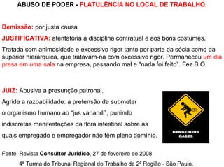 ABUSO DE PODER - FLATULÊNCIA NO LOCAL DE TRABALHO.


Demissão: por justa causa
JUSTIFICATIVA: atentatória à disciplina contratual e aos bons costumes.
Tratada com animosidade e excessivo rigor tanto por parte da sócia como da
superior hierárquica, que tratavam-na com excessivo rigor. Permaneceu um dia
presa em uma sala na empresa, passando mal e "nada foi feito”. Fez B.O.



JUIZ: Abusiva a presunção patronal.
Agride a razoabilidade: a pretensão de submeter
o organismo humano ao “jus variandi”, punindo
indiscretas manifestações da flora intestinal sobre as
quais empregado e empregador não têm pleno domínio.

Fonte: Revista Consultor Jurídico, 27 de fevereiro de 2008
      4ª Turma do Tribunal Regional do Trabalho da 2ª Região - São Paulo.
 