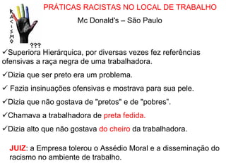 PRÁTICAS RACISTAS NO LOCAL DE TRABALHO
                      Mc Donald's – São Paulo



  Superiora Hierárquica, por diversas vezes fez referências
ofensivas a raça negra de uma trabalhadora.
 Dizia que ser preto era um problema.
  Fazia insinuações ofensivas e mostrava para sua pele.
 Dizia que não gostava de "pretos" e de "pobres”.
 Chamava a trabalhadora de preta fedida.
 Dizia alto que não gostava do cheiro da trabalhadora.

  JUIZ: a Empresa tolerou o Assédio Moral e a disseminação do
  racismo no ambiente de trabalho.
 