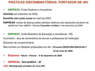 PRÁTICAS DISCRIMINATÓRIAS: PORTADOR DE HIV

    EMPRESA: Frota Oceânica e Amazônica
Admitido em setembro de 2000.
Demitido sem justa causa em abril de 2003.
EMPRESA: soube da doença pelos extratos relativos aos descontos do plano de
   saúde em seu salário - Revista Consultor Jurídico, 4 de dezembro de 2006


    EMPRESA: União Brasileira de Educação e Assistência - RS.
Cozinheiro - alvo de comentários de alunos e professores da instituição.
Deixaram de cumprimentá-lo.
Não comiam as refeições preparadas por ele - Processo 00036-2004-006-04-00-1.
                                               22 de maio de 2006

    Empresa: Yakult – Paraná - 9 de dezembro de 2005

    EMPRESA: BAN QUIMICA – SP
JUIZ: Reintegração portador do vírus HIV.
 