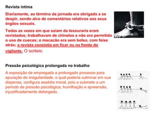 Revista intima
Diariamente, ao término da jornada era obrigado a se
despir, sendo alvo de comentários relativos aos seus
órgãos sexuais.
Todas as vezes em que saíam da tesouraria eram
revistados; trabalhavam de chinelos e não era permitido
o uso de cuecas; o macacão era sem bolso, com feixe
atrás; a revista consistia em ficar nu na frente do
vigilante. O sorteio.


Pressão psicológica prolongada no trabalho
A exposição de empregada a prolongado processo para
apuração de irregularidade, o qual poderia culminar em sua
dispensa, configura assédio moral, pois a submete a um
período de pressão psicológica, humilhação e apreensão,
injustificadamente delongado.
 