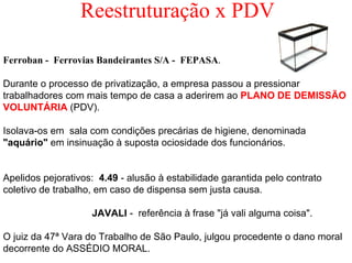 Reestruturação x PDV

Ferroban - Ferrovias Bandeirantes S/A - FEPASA.

Durante o processo de privatização, a empresa passou a pressionar
trabalhadores com mais tempo de casa a aderirem ao PLANO DE DEMISSÃO
VOLUNTÁRIA (PDV).

Isolava-os em sala com condições precárias de higiene, denominada
"aquário" em insinuação à suposta ociosidade dos funcionários.


Apelidos pejorativos: 4.49 - alusão à estabilidade garantida pelo contrato
coletivo de trabalho, em caso de dispensa sem justa causa.

                    JAVALI - referência à frase "já vali alguma coisa".

O juiz da 47ª Vara do Trabalho de São Paulo, julgou procedente o dano moral
decorrente do ASSÉDIO MORAL.
 