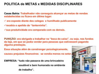 POLITICA de METAS x MEDIDAS DISCIPLINARES

Casas Bahia: Trabalhador não conseguia alcançar as metas de vendas
estabelecidas ou ficava em último lugar:
  era exposto diante dos colegas e humilhado publicamente
 recebia o apelido de “lanterninha”.
 sua produtividade era comparada com os demais.


PUNIÇÃO: era obrigado a trabalhar na “boca do caixa”, ou seja, nos fundos
da loja, em que só podia vender para pessoas que estivessem pagando
alguma prestação.
Essa situação além de constranger psicologicamente,
causou prejuízos financeiros: se vendia menos no setor.

EMPRESA: “tudo não passava de uma brincadeira
           saudável e bem humorada no ambiente
           de trabalho”.
 