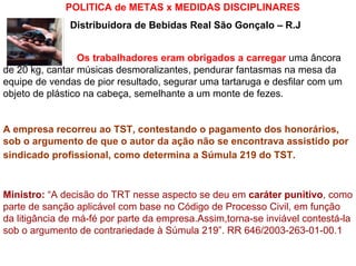 POLITICA de METAS x MEDIDAS DISCIPLINARES
               Distribuidora de Bebidas Real São Gonçalo – R.J


                 Os trabalhadores eram obrigados a carregar uma âncora
de 20 kg, cantar músicas desmoralizantes, pendurar fantasmas na mesa da
equipe de vendas de pior resultado, segurar uma tartaruga e desfilar com um
objeto de plástico na cabeça, semelhante a um monte de fezes.


A empresa recorreu ao TST, contestando o pagamento dos honorários,
sob o argumento de que o autor da ação não se encontrava assistido por
sindicado profissional, como determina a Súmula 219 do TST.



Ministro: “A decisão do TRT nesse aspecto se deu em caráter punitivo, como
parte de sanção aplicável com base no Código de Processo Civil, em função
da litigância de má-fé por parte da empresa.Assim,torna-se inviável contestá-la
sob o argumento de contrariedade à Súmula 219”. RR 646/2003-263-01-00.1
 