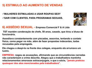 5) ESTIMULO AO AUMENTO DE VENDAS

 MULHERES ESTMULADAS A USAR ROUPAS SEXY
 SAIR COM CLIENTES, PARA PROGRAMAS SEXUAIS.



6) ASSÉDIO SEXUAL - Empresa Comercial F & A Ltda
 TST mantém condenação de chefe, 50 anos, casado, que tirou a blusa de
funcionária.
Assediava constantemente com piscadas, assovios, tentando o contato
físico, como pegar na mão, além de fazer propostas indecentes, todas
recusadas pela empregada.
Ele chegou a despi-la na frente dos colegas, enquanto ela arrumava um
lustre.
EMPRESA: negou as acusações, afirmando que as circunstâncias narradas
não caracterizam o crime descrito. Alegou que a trabalhadora mantinha
relacionamentos amorosos extraconjugais, e que o sócio, "jamais praticou
quaisquer dos atos mencionados pela trabalhadora".
 