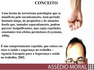 CONCEITO

Uma forma de terrorismo psicológico que se
manifesta pelo encadeamento, num período
bastante longo, de propósitos e de atuações
hostis que, tomados separadamente, podem
parecer insignificantes, mas cujas repetições
constantes tem efeitos perniciosos (Leymann,
1996).


É um comportamento repetido, que coloca em
risco a saúde e segurança no trabalho –
Agencia Europeia para a Segurança e saúde
no trabalho, 2002.
 