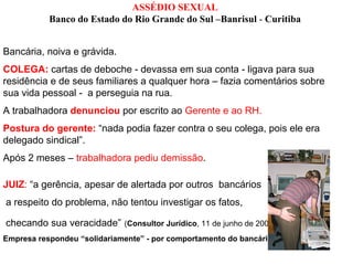 ASSÉDIO SEXUAL
           Banco do Estado do Rio Grande do Sul –Banrisul - Curitiba


Bancária, noiva e grávida.
COLEGA: cartas de deboche - devassa em sua conta - ligava para sua
residência e de seus familiares a qualquer hora – fazia comentários sobre
sua vida pessoal - a perseguia na rua.
A trabalhadora denunciou por escrito ao Gerente e ao RH.
Postura do gerente: “nada podia fazer contra o seu colega, pois ele era
delegado sindical”.
Após 2 meses – trabalhadora pediu demissão.

JUIZ: “a gerência, apesar de alertada por outros bancários
a respeito do problema, não tentou investigar os fatos,

checando sua veracidade” (Consultor Jurídico, 11 de junho de 2008).
Empresa respondeu “solidariamente” - por comportamento do bancário.
 