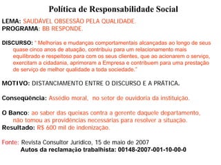 Política de Responsabilidade Social
LEMA: SAUDÁVEL OBSESSÃO PELA QUALIDADE.
PROGRAMA: BB RESPONDE.

DISCURSO: “ Melhorias e mudanças comportamentais alcançadas ao longo de seus
   quase cinco anos de atuação, contribuiu para um relacionamento mais
   equilibrado e respeitoso para com os seus clientes, que ao acionarem o serviço,
   exercitam a cidadania, aprimoram a Empresa e contribuem para uma prestação
   de serviço de melhor qualidade a toda sociedade.”

MOTIVO: DISTANCIAMENTO ENTRE O DISCURSO E A PRÁTICA.

Conseqüência: Assédio moral, no setor de ouvidoria da instituição.

O Banco: ao saber das queixas contra a gerente daquele departamento,
   não tomou as providências necessárias para resolver a situação.
Resultado: R$ 600 mil de indenização.

Fonte: Revista Consultor Jurídico, 15 de maio de 2007
       Autos da reclamação trabalhista: 00148-2007-001-10-00-0
 