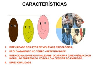 CARACTERÍSTICAS




1.   INTENSIDADE DOS ATOS DE VIOLÊNCIA PSICOLÓGICA;
2.   PROLONGAMENTO NO TEMPO - REPETITIVIDADE
3.   INTENCIONALIDADE OU FINALIDADE: OCASIONAR DANO PSÍQUICO OU
     MORAL AO EMPREGADO. FORÇA-LO A DESISTIR DO EMPREGO.
4.   DIRECIONALIDADE
 