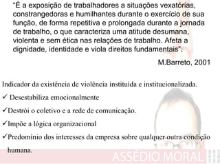 “É a exposição de trabalhadores a situações vexatórias,
   constrangedoras e humilhantes durante o exercício de sua
   função, de forma repetitiva e prolongada durante a jornada
   de trabalho, o que caracteriza uma atitude desumana,
   violenta e sem ética nas relações de trabalho. Afeta a
   dignidade, identidade e viola direitos fundamentais”.
                                                       M.Barreto, 2001

Indicador da existência de violência instituída e institucionalizada.
  Desestabiliza emocionalmente
  Destrói o coletivo e a rede de comunicação.
  Impõe a lógica organizacional
  Predomínio dos interesses da empresa sobre qualquer outra condição
 humana.
 