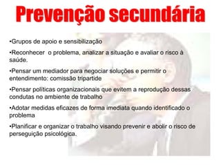 •Grupos de apoio e sensibilização
•Reconhecer o problema, analizar a situação e avaliar o risco à
saúde.
•Pensar um mediador para negociar soluções e permitir o
entendimento: comissão tripartide
•Pensar políticas organizacionais que evitem a reprodução dessas
condutas no ambiente de trabalho
•Adotar medidas eficazes de forma imediata quando identificado o
problema
•Planificar e organizar o trabalho visando prevenir e abolir o risco de
perseguição psicológica.
 
