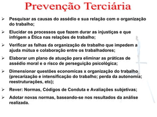 Pesquisar as causas do assédio e sua relação com o organização
do trabalho;
Elucidar os processos que fazem durar as injustiças e que
infrigem a Ética nas relações de trabalho;
Verificar as falhas da organização de trabalho que impedem a
ajuda mútua e colaboração entre os trabalhadores;
Elaborar um plano de atuação para eliminar as práticas de
assédio moral e o risco de perseguição psicológica;
Dimensionar questões economicas x organização do trabalho
(precarização e intensificação do trabalho; perda da autonomia;
reestruturações, etc);
Rever: Normas, Códigos de Conduta e Avaliações subjetivas;
Adotar novas normas, baseando-se nos resultados da análise
realizada.
 