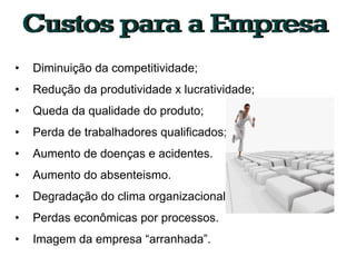 •   Diminuição da competitividade;
•   Redução da produtividade x lucratividade;
•   Queda da qualidade do produto;
•   Perda de trabalhadores qualificados;
•   Aumento de doenças e acidentes.
•   Aumento do absenteismo.
•   Degradação do clima organizacional.
•   Perdas econômicas por processos.
•   Imagem da empresa “arranhada”.
 