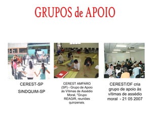 CEREST-SP      CEREST AMPARO           CEREST/DF cria
              (SP) - Grupo de Apoio
              às Vítimas de Assédio
                                      grupo de apoio às
SINDQUIM-SP
                  Moral, "Grupo       vítimas de assédio
                REAGIR, reuniões      moral - 21 05 2007
                    quinzenais.
 