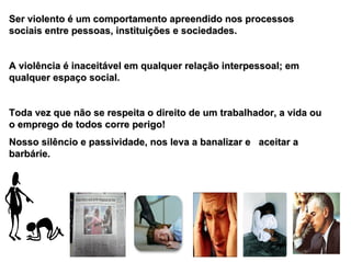 Ser violento é um comportamento apreendido nos processos
sociais entre pessoas, instituições e sociedades.


A violência é inaceitável em qualquer relação interpessoal; em
qualquer espaço social.


Toda vez que não se respeita o direito de um trabalhador, a vida ou
o emprego de todos corre perigo!
Nosso silêncio e passividade, nos leva a banalizar e aceitar a
barbárie.
 