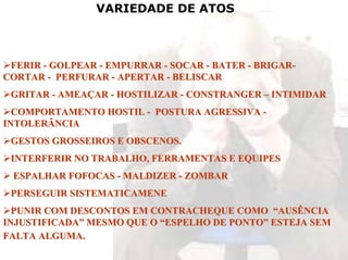 VARIEDADE DE ATOS



 FERIR - GOLPEAR - EMPURRAR - SOCAR - BATER - BRIGAR-
CORTAR - PERFURAR - APERTAR - BELISCAR
 GRITAR - AMEAÇAR - HOSTILIZAR - CONSTRANGER – INTIMIDAR
  COMPORTAMENTO HOSTIL - POSTURA AGRESSIVA -
INTOLERÂNCIA
 GESTOS GROSSEIROS E OBSCENOS.
 INTERFERIR NO TRABALHO, FERRAMENTAS E EQUIPES
 ESPALHAR FOFOCAS - MALDIZER - ZOMBAR
 PERSEGUIR SISTEMATICAMENE
  PUNIR COM DESCONTOS EM CONTRACHEQUE COMO “AUSÊNCIA
INJUSTIFICADA” MESMO QUE O “ESPELHO DE PONTO” ESTEJA SEM
FALTA ALGUMA.
 