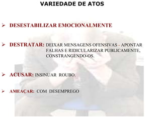 VARIEDADE DE ATOS


DESESTABILIZAR EMOCIONALMENTE


DESTRATAR: DEIXAR MENSAGENS OFENSIVAS - APONTAR
            FALHAS E RIDICULARIZAR PUBLICAMENTE,
            CONSTRANGENDO-OS.



ACUSAR: INSINUAR ROUBO.


AMEAÇAR: COM DESEMPREGO
 