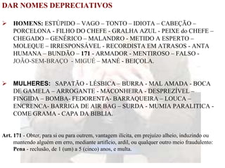 DAR NOMES DEPRECIATIVOS

    HOMENS: ESTÚPIDO – VAGO – TONTO – IDIOTA – CABEÇÃO –
    PORCELONA - FILHO DO CHEFE - GRALHA AZUL - PEIXE do CHEFE –
    CHEGADO – GENÉRICO – MALANDRO - METIDO A ESPERTO –
    MOLEQUE – IRRESPONSÁVEL - RECORDISTA EM ATRASOS - ANTA
    HUMANA – BUNDÃO – 171 - ARMADOR - MENTIROSO – FALSO -
    JOÃO-SEM-BRAÇO - MIGUÉ – MANÉ - BEIÇOLA.


    MULHERES: SAPATÃO - LÉSBICA – BURRA - MAL AMADA - BOCA
    DE GAMELA – ARROGANTE - MACONHEIRA - DESPREZÍVEL –
    FINGIDA – BOMBA- FEDORENTA- BARRAQUEIRA – LOUCA –
    ENCRENCA- BARRIGA DE AIR BAG – SURDA - MUMIA PARALITICA -
    COME GRAMA - CAPA DA BIBLIA.


Art. 171 - Obter, para si ou para outrem, vantagem ilícita, em prejuízo alheio, induzindo ou
     mantendo alguém em erro, mediante artifício, ardil, ou qualquer outro meio fraudulento:
     Pena - reclusão, de 1 (um) a 5 (cinco) anos, e multa.
 