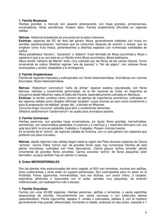 1. Familia Musáceas
Hierbas grandes, a menudo con aspecto arborescente, con hojas grandes, pinnatinervias,
envainadoras, flores asimétricas. Poseen látex. Familia ampliamente difundida en regiones
cálidas.

Nativas: Heliconia brasiliensis se encuentra en la selva misionera.
Exóticas: especies del SE de Asia del género Musa, generalmente triploides con frutos sin
semillas (partenocárpicos), harinosos que se consumen después de cocción o dulces, que se
emplean como fruta fresca, pertenecientes a distintas especies con numerosas variedades de
cultivo.
Musa paradisiaca “banano”, “bananero” o “plátano” frutal derivado de Musa acuminata y Musa x
sapientum que a su vez este es un híbrido entre Musa acuminata y Musa balbisiana.
Musa textilis “cáñamo de Manila” textil, muy cultivado por las fibras de las vainas foliares. Como
ornamental se cultiva Strelitzia reginae “ave de paraíso” o “flor de pájaro”, con vistosas flores
anaranjadas y azules, adaptadas a la ornitogamia.

2. Familia Zingiberáceas
Familia de regiones tropicales y subtropicales con flores heteroclamídeas. Aromáticas con rizomas
bifurcados, flores heteroclamídeas.

Nativas: Hedychium coronarium “caña de ámbar” especie asiática naturalizada, con flores
blancas, vistosas y suavemente perfumadas, es la flor nacional de Cuba, en Argentina se
encuentra desde Misiones hasta el Delta del Paraná, esporádicamente cultivada en Mendoza.
Exóticas: la familia contiene cierto número de plantas de importancia económica, cultivadas en
las regiones cálidas como Zingiber officinale “jengibre” cuyos rizomas se usan como condimento y
para la preparación de bebidas “ginger ale”, cultivado en Misiones.
Curcuma longa “cúrcuma” utilizada para teñir y condimentar alimentos.
Elettaria cardomomum “cardomomum” es usado para aromatizar postres.

3. Familia Cannáceas
Hierbas perennes, con grandes hojas envainadoras, sin lígula; flores grandes, hermafroditas,
asimétricas, con estaminodios petaloides (3 externos y 2 internos) y 1 estambre fértil pero con una
sola teca fértil, la otra es petaloide, 3 pétalos y 3 sépalos. Poseen rizomas huecos.
Es la familia de la “achira”, de regiones cálidas de América, con un solo género con especies que
prefieren los sitios húmedos.

Nativas: desde regiones más cálidas llegan hasta la región del Plata diversas especies de Canna
“achiras”. Canna indica “achira roja” de grandes flores rojas, hay numerosos híbridos de esta
planta rizomatosa, cultivados con fines decorativos. Canna glauca “achira amarilla” planta
ornamental de grandes flores amarillas. Canna coccinea “achira” de flores pequeñas color
bermellón, aunque también hay en salmón o naranja.

9. Orden MICROSPERMALES

Son las plantas más evolucionadas del reino vegetal, el 50% son terrestres, muchas son epífitas,
otras subterráneas y otras están en lugares pantanosos. Son cosmopolitas pero no están en la
Antártida. Flores cigomorfas, hermafroditas, rara vez diclinas, con ovario ínfero, 3 carpelar,
estambres adheridos o fusionados con el estilo, semillas muy pequeñas, de embrión
indiferenciado, con esdosperma nulo o escaso.

1. Familia Orquídeas
Familia con unas 20.000 especies. Hierbas perennes, epífitas o terrestres, a veces saprófitas
desprovistas de clorofila, frecuentemente con raíces carnosas o con tubérculos aéreos
(pseudobulbos). Flores cigomorfas, sépalos 3, verdes o coloreados, pétalos 3, con el mediano
generalmente más grande, diferenciado, formando un labelo; androceo en dos ciclos, reducido a 1


                                                                                                 6
 
