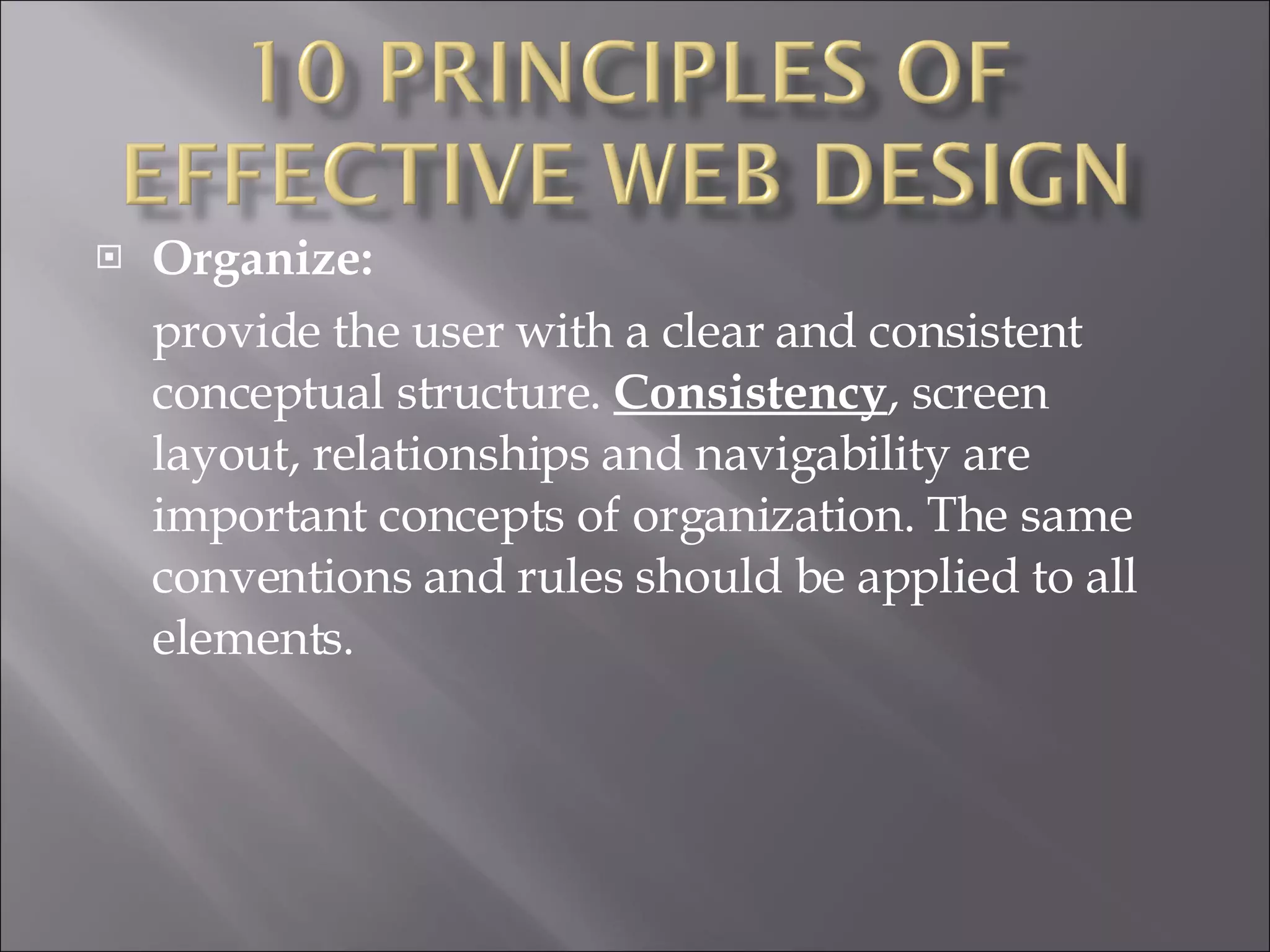 Organize:  provide the user with a clear and consistent conceptual structure.  Consistency , screen layout, relationships and navigability are important concepts of organization. The same conventions and rules should be applied to all elements.  