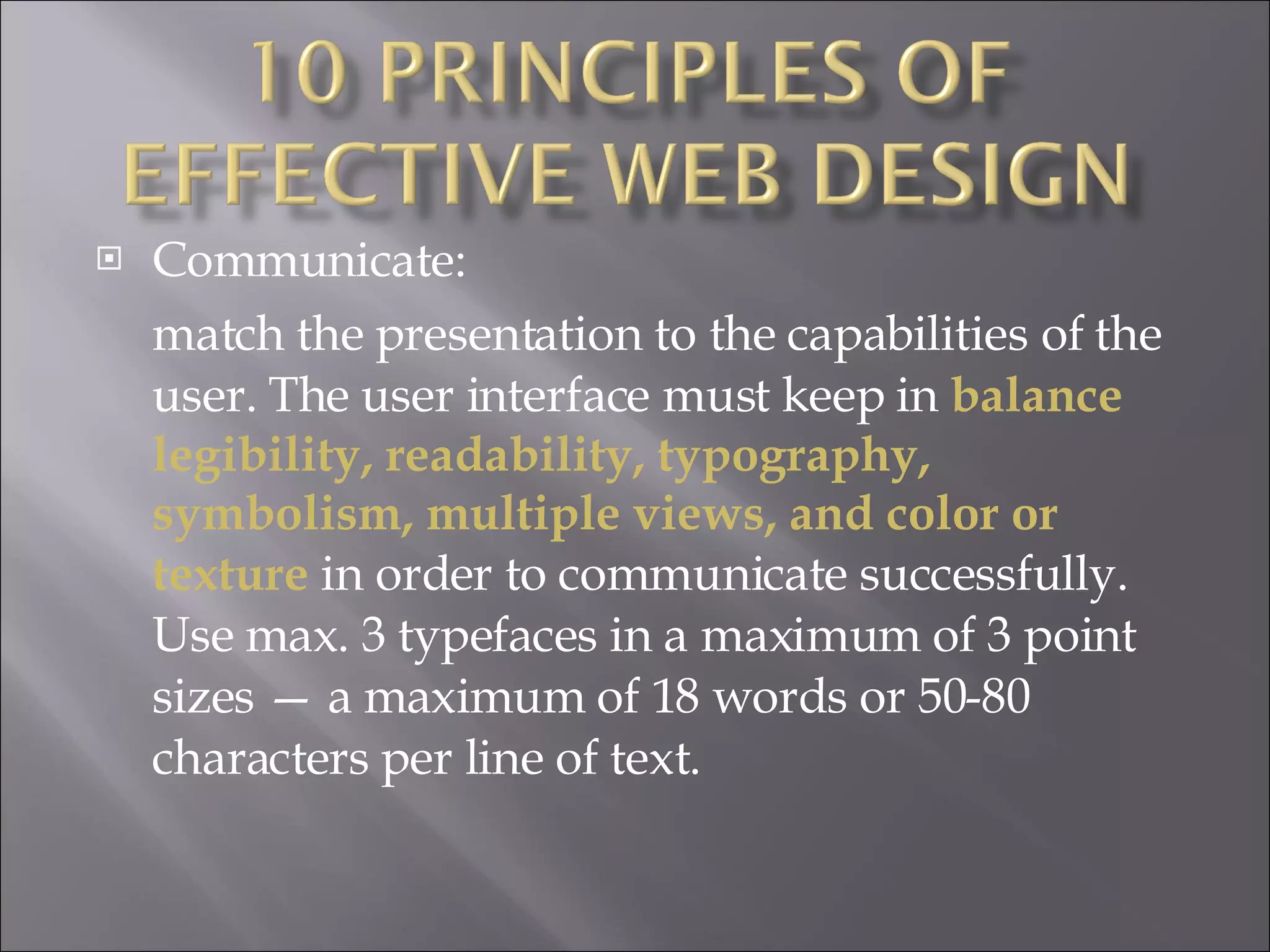 Communicate:  match the presentation to the capabilities of the user. The user interface must keep in  balance legibility, readability, typography, symbolism, multiple views, and color or texture  in order to communicate successfully. Use max. 3 typefaces in a maximum of 3 point sizes — a maximum of 18 words or 50-80 characters per line of text. 