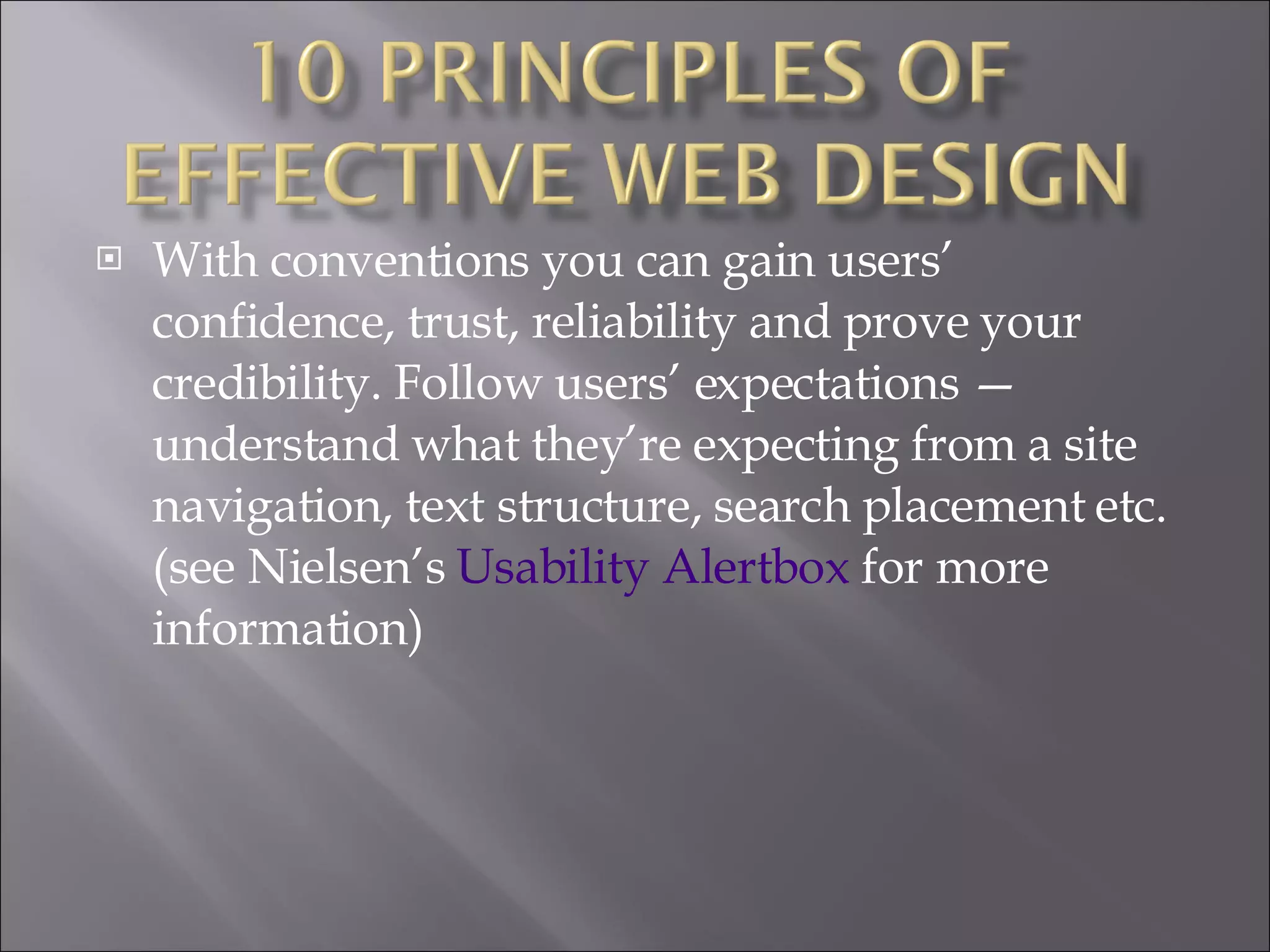 With conventions you can gain users’ confidence, trust, reliability and prove your credibility. Follow users’ expectations — understand what they’re expecting from a site navigation, text structure, search placement etc. (see Nielsen’s  Usability  Alertbox  for more information) 