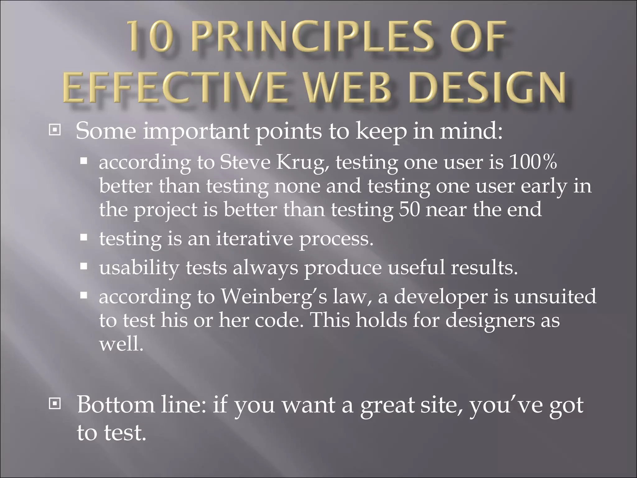 Some important points to keep in mind: according to Steve Krug, testing one user is 100% better than testing none and testing one user early in the project is better than testing 50 near the end  testing is an iterative process.  usability tests always produce useful results.  according to Weinberg’s law, a developer is unsuited to test his or her code. This holds for designers as well.  Bottom line: if you want a great site, you’ve got to test. 