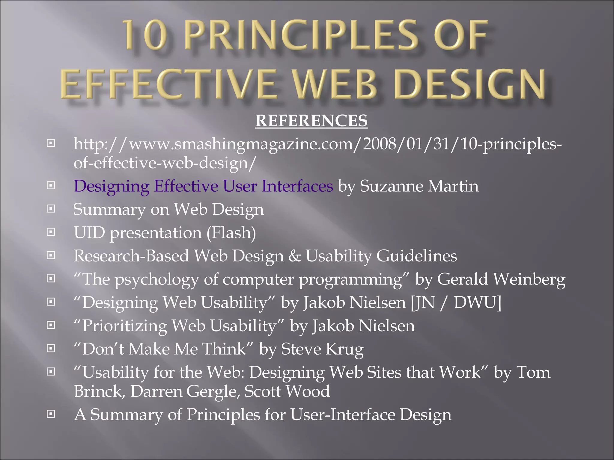 REFERENCES http://www.smashingmagazine.com/2008/01/31/10-principles-of-effective-web-design/ Designing Effective User Interfaces  by Suzanne Martin Summary on Web Design UID presentation (Flash) Research-Based Web Design & Usability Guidelines “ The psychology of computer programming” by Gerald Weinberg “ Designing Web Usability” by Jakob Nielsen [JN / DWU] “ Prioritizing Web Usability” by Jakob Nielsen “ Don’t Make Me Think” by Steve Krug “ Usability for the Web: Designing Web Sites that Work” by Tom Brinck, Darren Gergle, Scott Wood A Summary of Principles for User-Interface Design 
