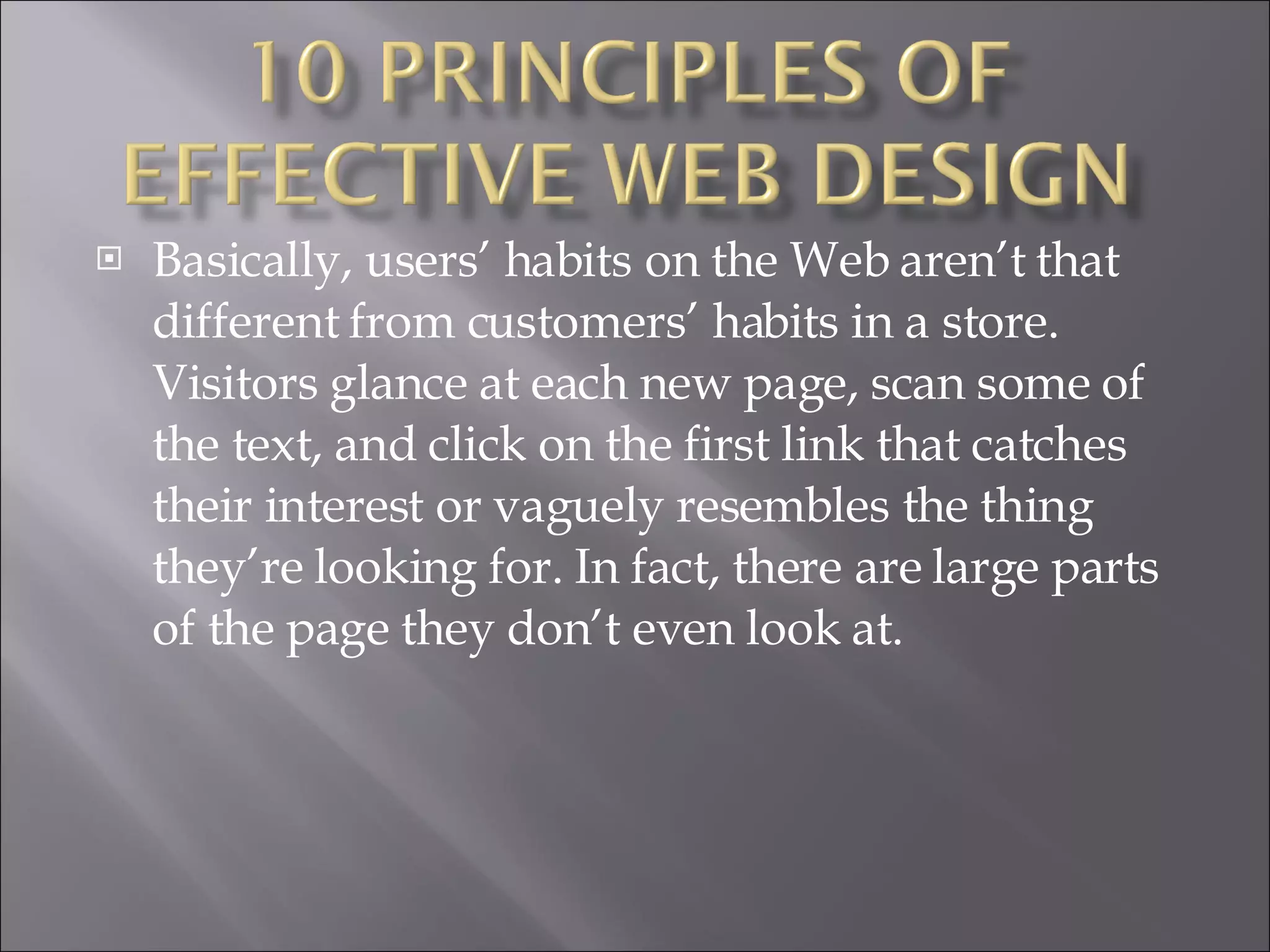 Basically, users’ habits on the Web aren’t that different from customers’ habits in a store. Visitors glance at each new page, scan some of the text, and click on the first link that catches their interest or vaguely resembles the thing they’re looking for. In fact, there are large parts of the page they don’t even look at. 