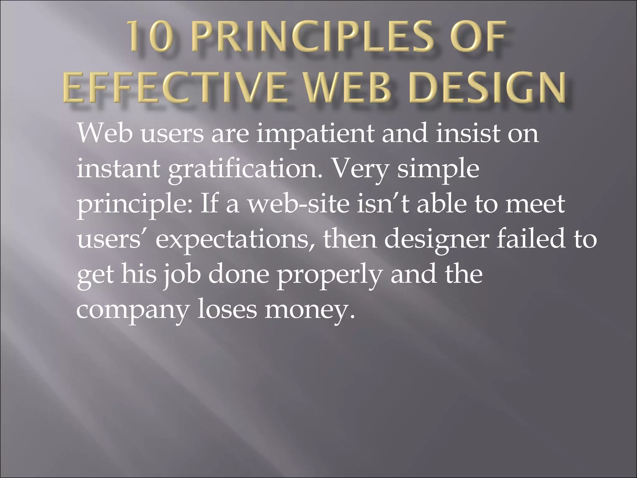 Web users are impatient and insist on instant gratification. Very simple principle: If a web-site isn’t able to meet users’ expectations, then designer failed to get his job done properly and the company loses money.  
