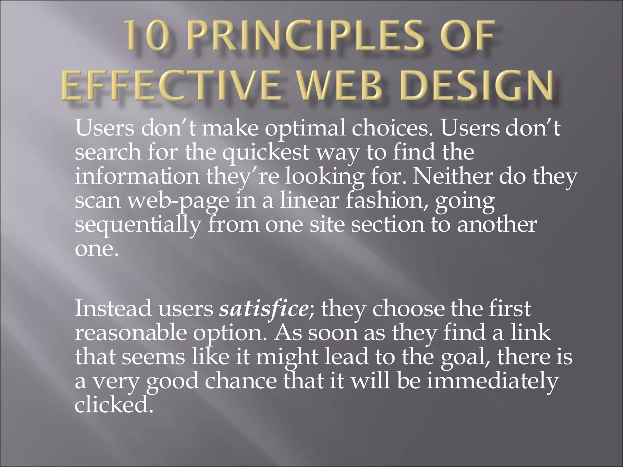 Users don’t make optimal choices. Users don’t search for the quickest way to find the information they’re looking for. Neither do they scan web-page in a linear fashion, going sequentially from one site section to another one.  Instead users  satisfice ; they choose the first reasonable option. As soon as they find a link that seems like it might lead to the goal, there is a very good chance that it will be immediately clicked.  