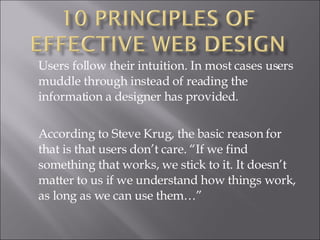 Users follow their intuition. In most cases users muddle through instead of reading the information a designer has provided.  According to Steve Krug, the basic reason for that is that users don’t care. “If we find something that works, we stick to it. It doesn’t matter to us if we understand how things work, as long as we can use them…” 