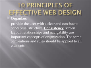 Organize:  provide the user with a clear and consistent conceptual structure.  Consistency , screen layout, relationships and navigability are important concepts of organization. The same conventions and rules should be applied to all elements.  