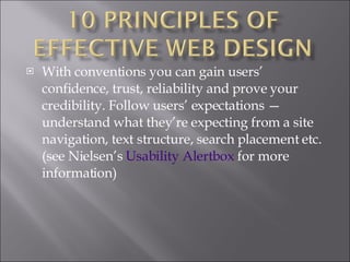 With conventions you can gain users’ confidence, trust, reliability and prove your credibility. Follow users’ expectations — understand what they’re expecting from a site navigation, text structure, search placement etc. (see Nielsen’s  Usability  Alertbox  for more information) 
