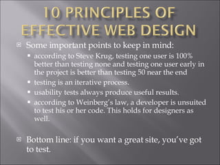 Some important points to keep in mind: according to Steve Krug, testing one user is 100% better than testing none and testing one user early in the project is better than testing 50 near the end  testing is an iterative process.  usability tests always produce useful results.  according to Weinberg’s law, a developer is unsuited to test his or her code. This holds for designers as well.  Bottom line: if you want a great site, you’ve got to test. 