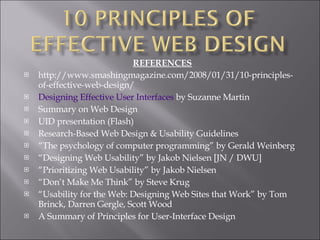 REFERENCES http://www.smashingmagazine.com/2008/01/31/10-principles-of-effective-web-design/ Designing Effective User Interfaces  by Suzanne Martin Summary on Web Design UID presentation (Flash) Research-Based Web Design & Usability Guidelines “ The psychology of computer programming” by Gerald Weinberg “ Designing Web Usability” by Jakob Nielsen [JN / DWU] “ Prioritizing Web Usability” by Jakob Nielsen “ Don’t Make Me Think” by Steve Krug “ Usability for the Web: Designing Web Sites that Work” by Tom Brinck, Darren Gergle, Scott Wood A Summary of Principles for User-Interface Design 