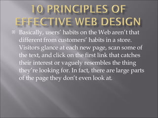 Basically, users’ habits on the Web aren’t that different from customers’ habits in a store. Visitors glance at each new page, scan some of the text, and click on the first link that catches their interest or vaguely resembles the thing they’re looking for. In fact, there are large parts of the page they don’t even look at. 