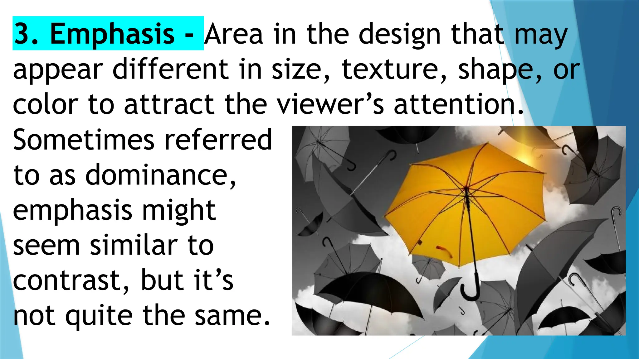 3. Emphasis - Area in the design that may
appear different in size, texture, shape, or
color to attract the viewer’s attention.
Sometimes referred
to as dominance,
emphasis might
seem similar to
contrast, but it’s
not quite the same.
 