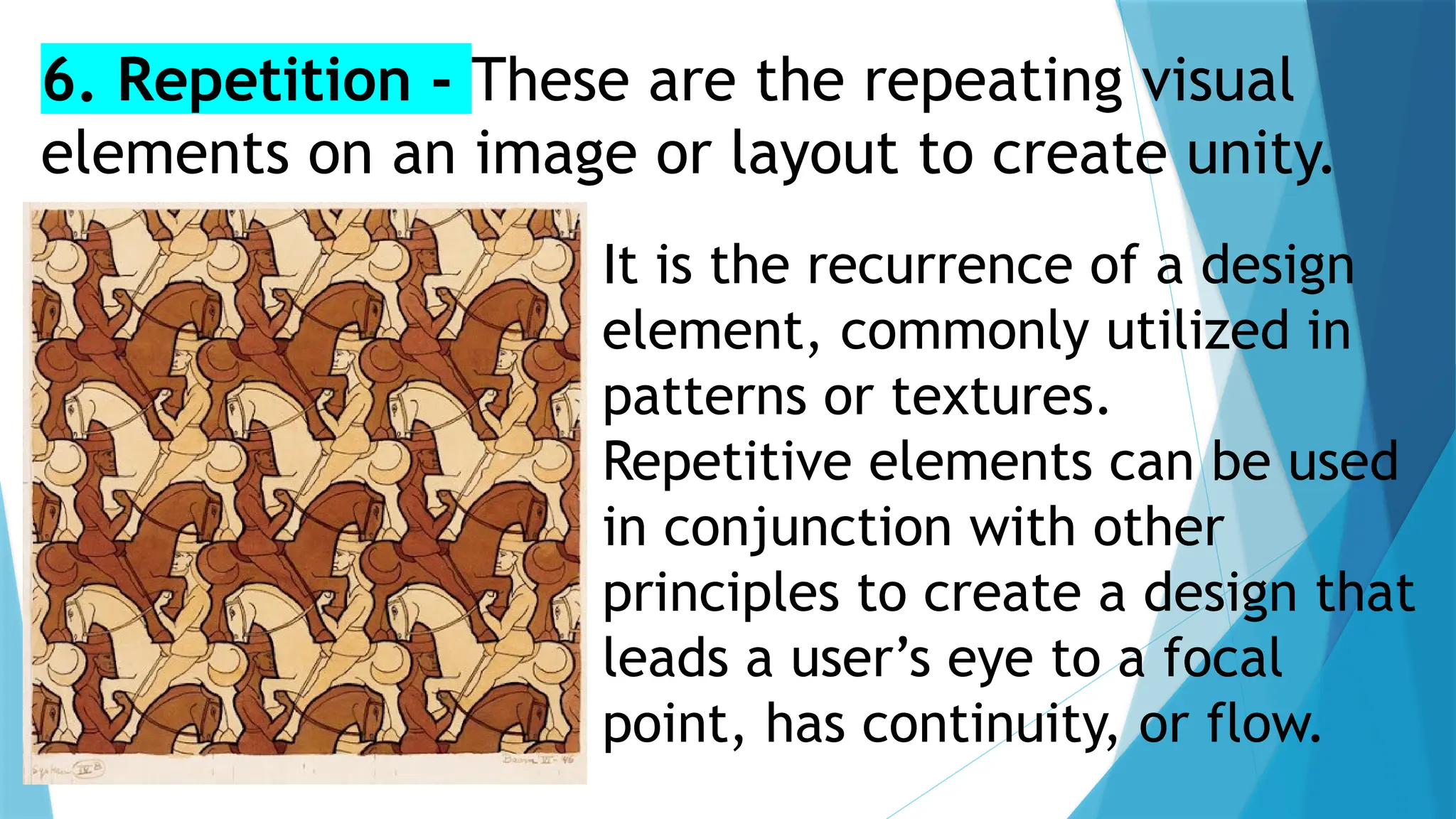It is the recurrence of a design
element, commonly utilized in
patterns or textures.
Repetitive elements can be used
in conjunction with other
principles to create a design that
leads a user’s eye to a focal
point, has continuity, or flow.
6. Repetition - These are the repeating visual
elements on an image or layout to create unity.
 