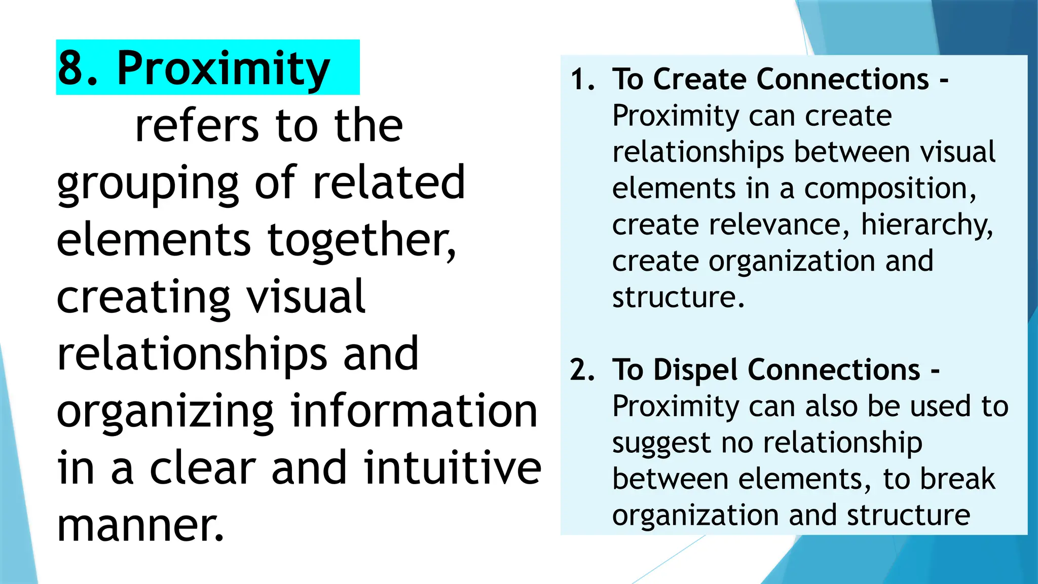 8. Proximity
refers to the
grouping of related
elements together,
creating visual
relationships and
organizing information
in a clear and intuitive
manner.
1. To Create Connections -
Proximity can create
relationships between visual
elements in a composition,
create relevance, hierarchy,
create organization and
structure.
2. To Dispel Connections -
Proximity can also be used to
suggest no relationship
between elements, to break
organization and structure
 