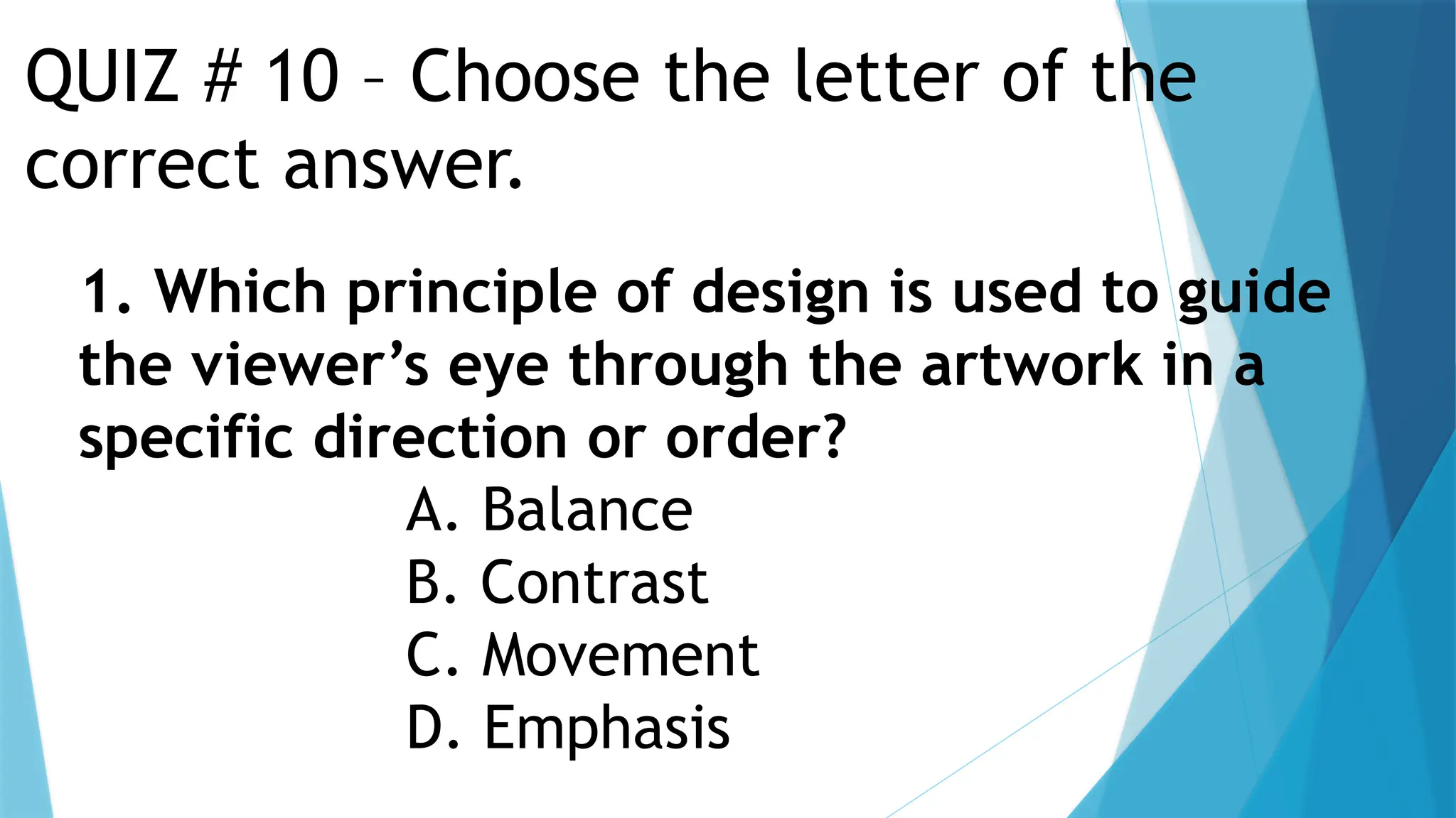 QUIZ # 10 – Choose the letter of the
correct answer.
1. Which principle of design is used to guide
the viewer’s eye through the artwork in a
specific direction or order?
A. Balance
B. Contrast
C. Movement
D. Emphasis
 