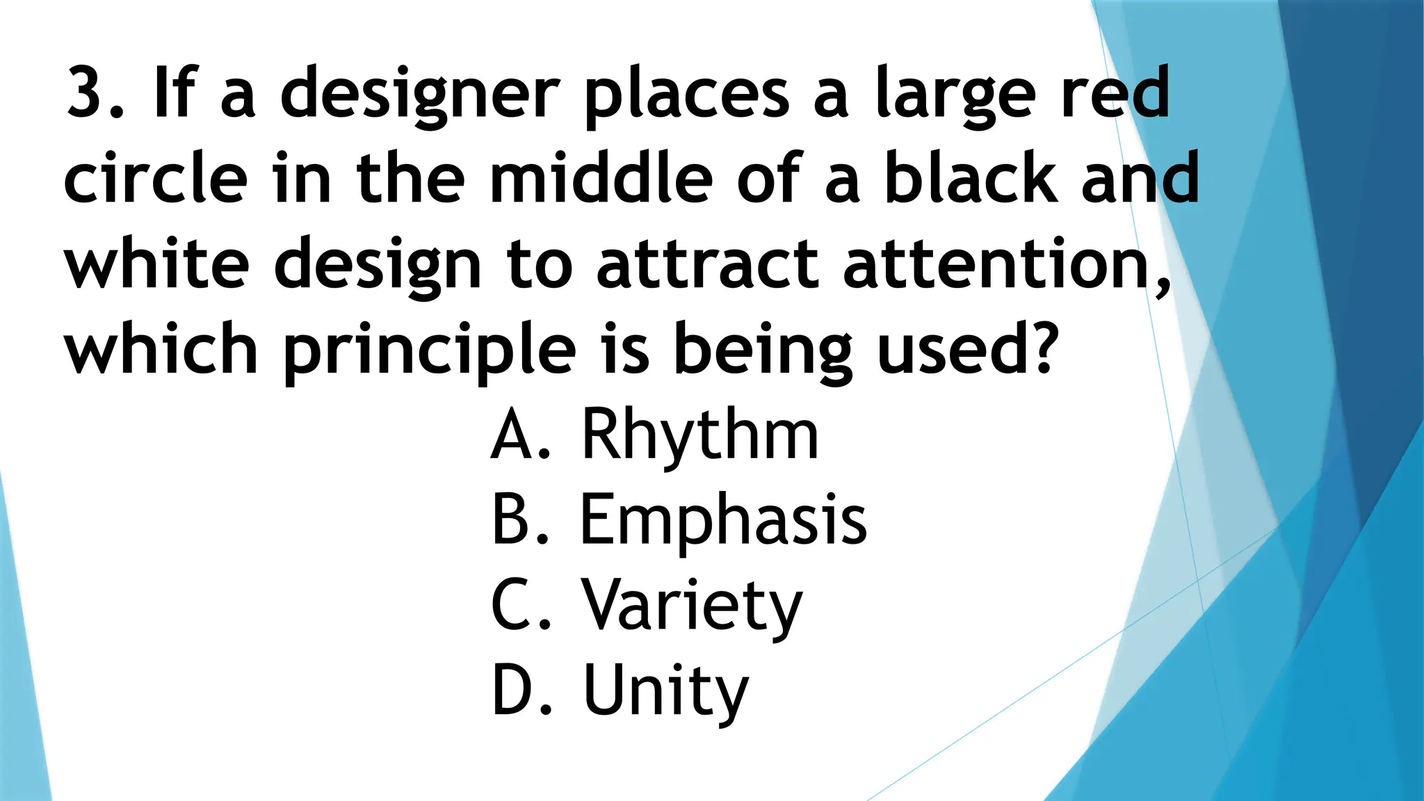 3. If a designer places a large red
circle in the middle of a black and
white design to attract attention,
which principle is being used?
A. Rhythm
B. Emphasis
C. Variety
D. Unity
 